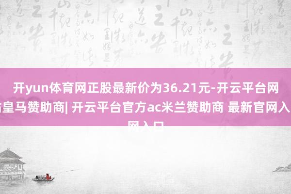 开yun体育网正股最新价为36.21元-开云平台网站皇马赞助商| 开云平台官方ac米兰赞助商 最新官网入口