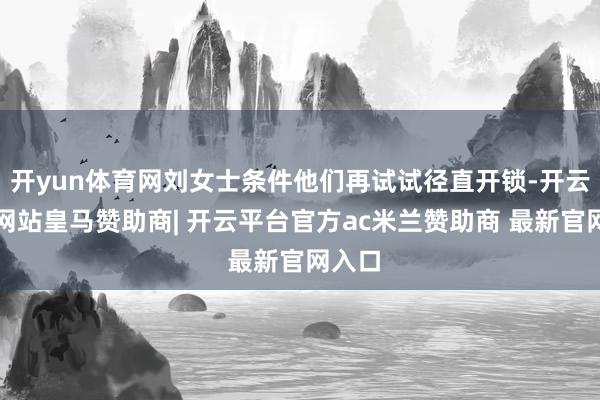 开yun体育网刘女士条件他们再试试径直开锁-开云平台网站皇马赞助商| 开云平台官方ac米兰赞助商 最新官网入口