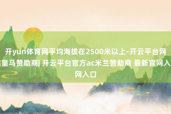 开yun体育网平均海拔在2500米以上-开云平台网站皇马赞助商| 开云平台官方ac米兰赞助商 最新官网入口