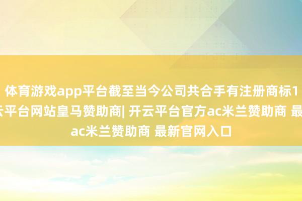 体育游戏app平台截至当今公司共合手有注册商标1143件-开云平台网站皇马赞助商| 开云平台官方ac米兰赞助商 最新官网入口