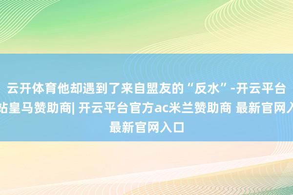 云开体育他却遇到了来自盟友的“反水”-开云平台网站皇马赞助商| 开云平台官方ac米兰赞助商 最新官网入口