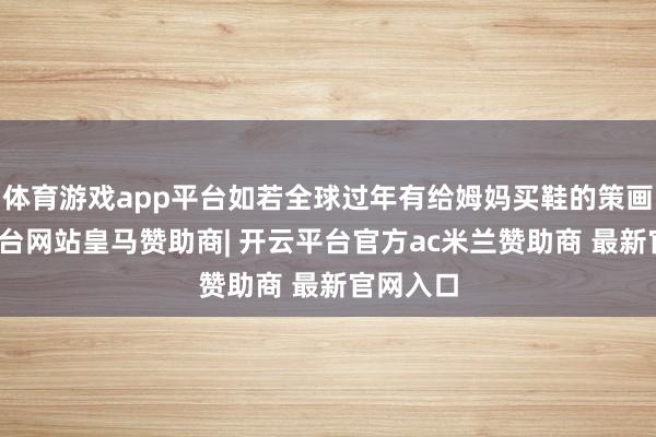 体育游戏app平台如若全球过年有给姆妈买鞋的策画-开云平台网站皇马赞助商| 开云平台官方ac米兰赞助商 最新官网入口