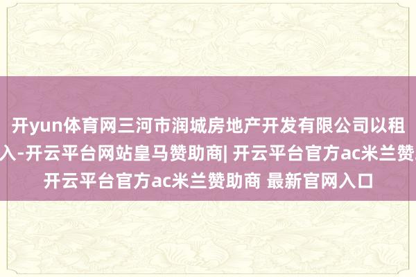 开yun体育网三河市润城房地产开发有限公司以租代售获取违建房收入-开云平台网站皇马赞助商| 开云平台官方ac米兰赞助商 最新官网入口