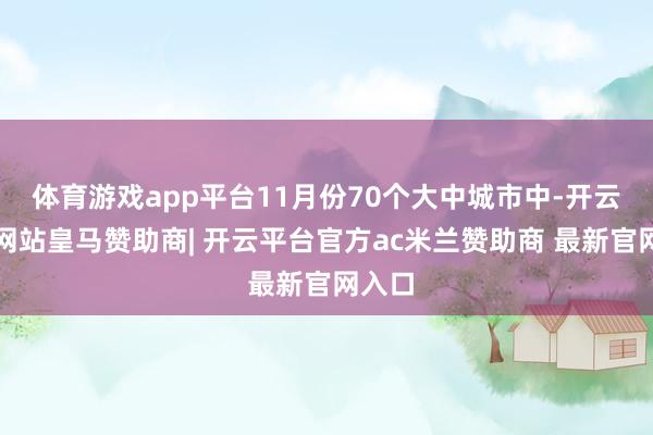 体育游戏app平台11月份70个大中城市中-开云平台网站皇马赞助商| 开云平台官方ac米兰赞助商 最新官网入口