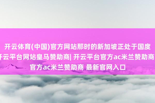 开云体育(中国)官方网站那时的新加坡正处于国度成就的初期-开云平台网站皇马赞助商| 开云平台官方ac米兰赞助商 最新官网入口