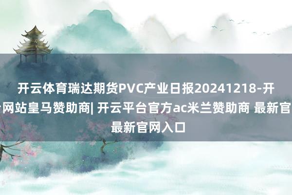 开云体育瑞达期货PVC产业日报20241218-开云平台网站皇马赞助商| 开云平台官方ac米兰赞助商 最新官网入口