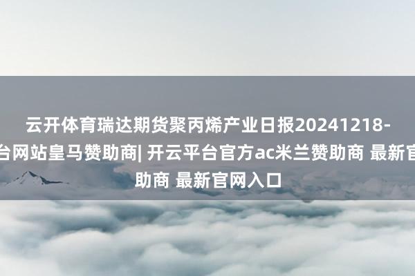 云开体育瑞达期货聚丙烯产业日报20241218-开云平台网站皇马赞助商| 开云平台官方ac米兰赞助商 最新官网入口