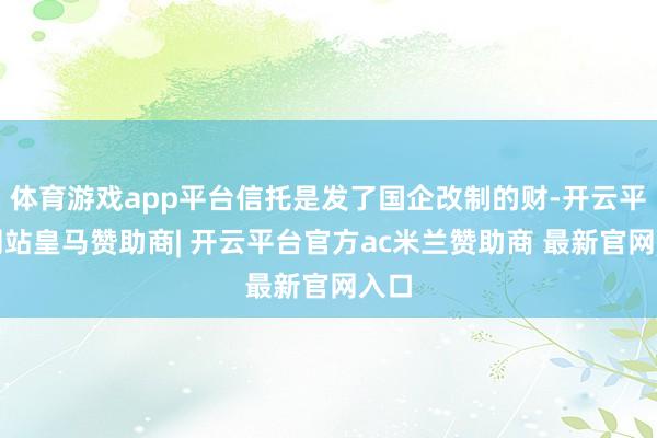体育游戏app平台信托是发了国企改制的财-开云平台网站皇马赞助商| 开云平台官方ac米兰赞助商 最新官网入口