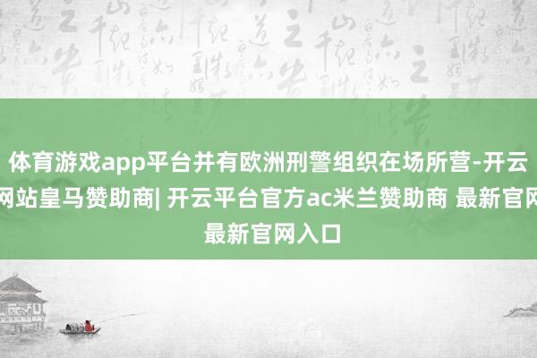 体育游戏app平台并有欧洲刑警组织在场所营-开云平台网站皇马赞助商| 开云平台官方ac米兰赞助商 最新官网入口