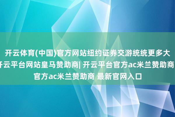 开云体育(中国)官方网站纽约证券交游统统更多大型新股上市-开云平台网站皇马赞助商| 开云平台官方ac米兰赞助商 最新官网入口