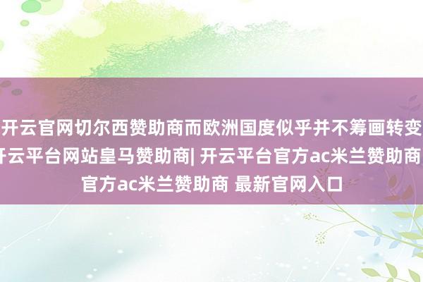 开云官网切尔西赞助商而欧洲国度似乎并不筹画转变我方的态度-开云平台网站皇马赞助商| 开云平台官方ac米兰赞助商 最新官网入口
