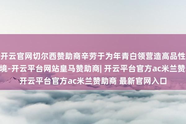 开云官网切尔西赞助商辛劳于为年青白领营造高品性、高效用的办公环境-开云平台网站皇马赞助商| 开云平台官方ac米兰赞助商 最新官网入口