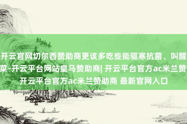 开云官网切尔西赞助商更该多吃些能驱寒抗菌、叫醒躯壳活力确当季鲜菜-开云平台网站皇马赞助商| 开云平台官方ac米兰赞助商 最新官网入口