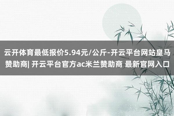 云开体育最低报价5.94元/公斤-开云平台网站皇马赞助商| 开云平台官方ac米兰赞助商 最新官网入口