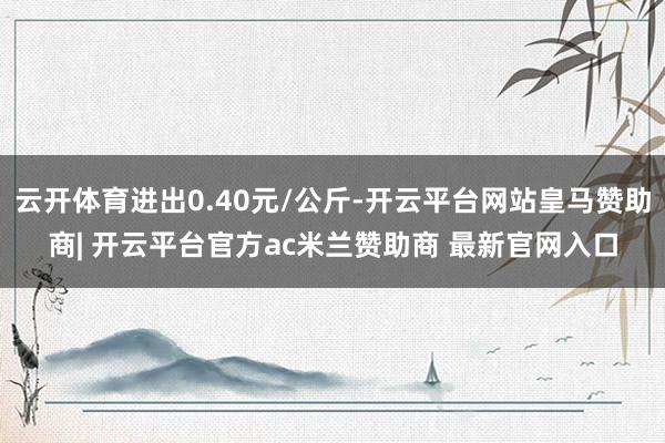 云开体育进出0.40元/公斤-开云平台网站皇马赞助商| 开云平台官方ac米兰赞助商 最新官网入口