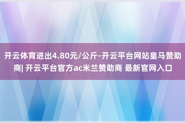 开云体育进出4.80元/公斤-开云平台网站皇马赞助商| 开云平台官方ac米兰赞助商 最新官网入口