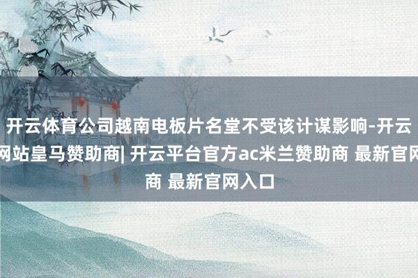 开云体育公司越南电板片名堂不受该计谋影响-开云平台网站皇马赞助商| 开云平台官方ac米兰赞助商 最新官网入口
