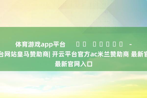 体育游戏app平台      		  					  -开云平台网站皇马赞助商| 开云平台官方ac米兰赞助商 最新官网入口
