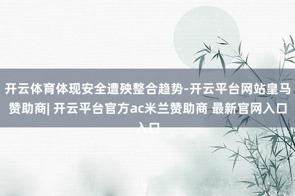 开云体育体现安全遭殃整合趋势-开云平台网站皇马赞助商| 开云平台官方ac米兰赞助商 最新官网入口