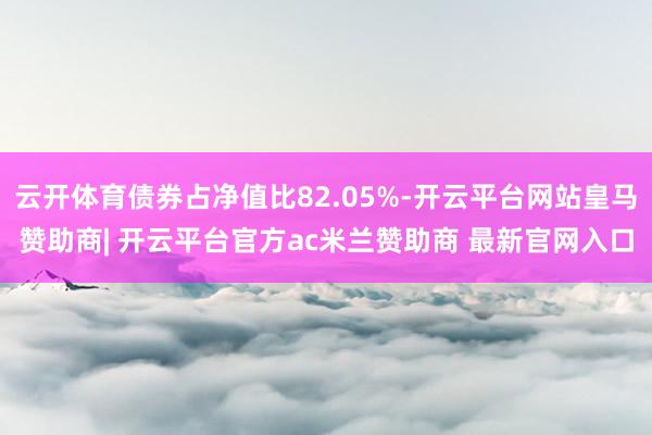 云开体育债券占净值比82.05%-开云平台网站皇马赞助商| 开云平台官方ac米兰赞助商 最新官网入口