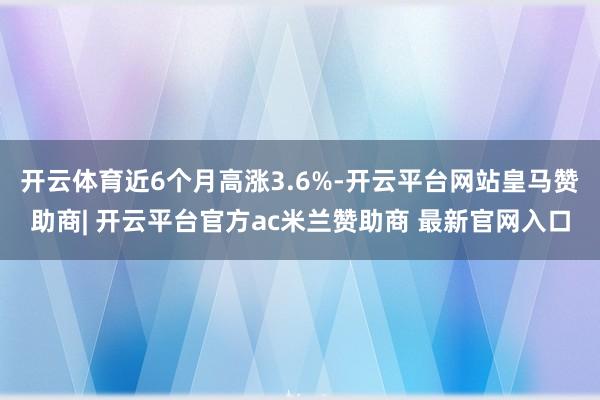 开云体育近6个月高涨3.6%-开云平台网站皇马赞助商| 开云平台官方ac米兰赞助商 最新官网入口