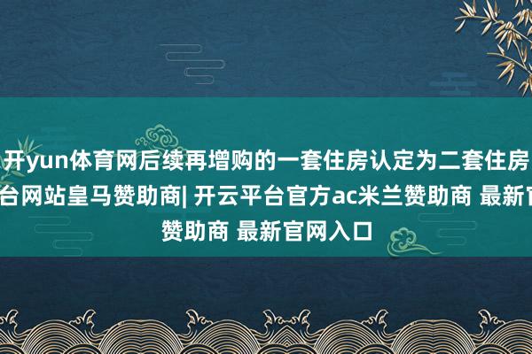 开yun体育网后续再增购的一套住房认定为二套住房-开云平台网站皇马赞助商| 开云平台官方ac米兰赞助商 最新官网入口