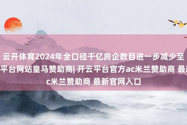 云开体育2024年全口径千亿房企数目进一步减少至11家-开云平台网站皇马赞助商| 开云平台官方ac米兰赞助商 最新官网入口
