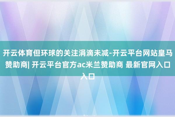 开云体育但环球的关注涓滴未减-开云平台网站皇马赞助商| 开云平台官方ac米兰赞助商 最新官网入口