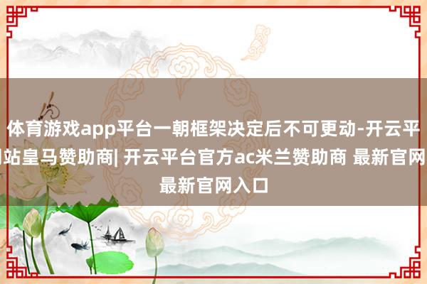 体育游戏app平台一朝框架决定后不可更动-开云平台网站皇马赞助商| 开云平台官方ac米兰赞助商 最新官网入口