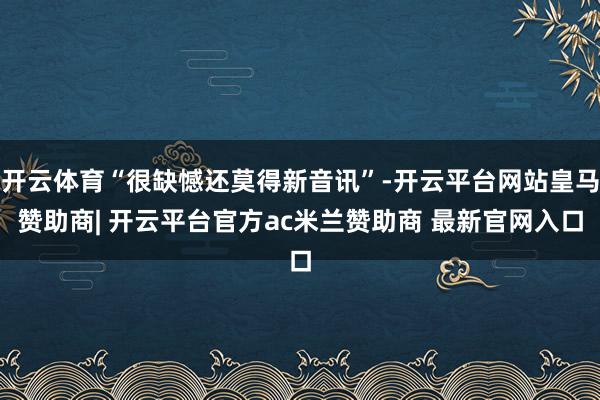 开云体育“很缺憾还莫得新音讯”-开云平台网站皇马赞助商| 开云平台官方ac米兰赞助商 最新官网入口