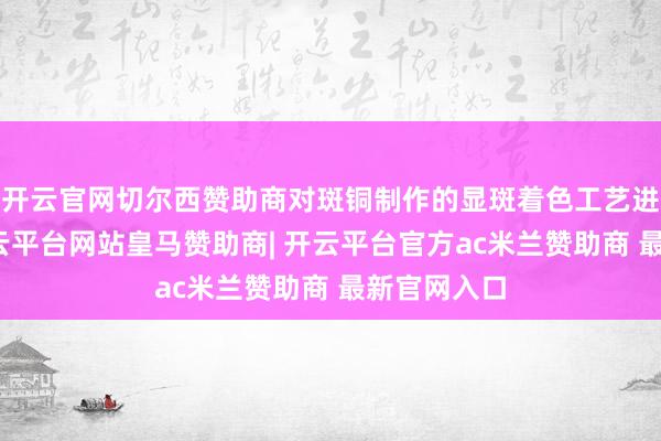 开云官网切尔西赞助商对斑铜制作的显斑着色工艺进行参谋-开云平台网站皇马赞助商| 开云平台官方ac米兰赞助商 最新官网入口