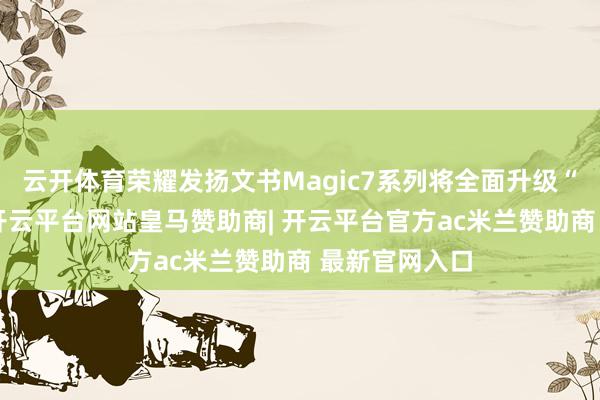 云开体育荣耀发扬文书Magic7系列将全面升级“大王影像”-开云平台网站皇马赞助商| 开云平台官方ac米兰赞助商 最新官网入口