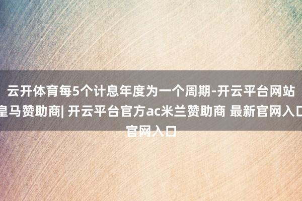 云开体育每5个计息年度为一个周期-开云平台网站皇马赞助商| 开云平台官方ac米兰赞助商 最新官网入口
