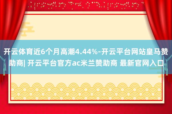 开云体育近6个月高潮4.44%-开云平台网站皇马赞助商| 开云平台官方ac米兰赞助商 最新官网入口