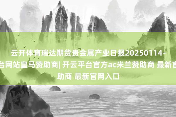云开体育瑞达期货贵金属产业日报20250114-开云平台网站皇马赞助商| 开云平台官方ac米兰赞助商 最新官网入口