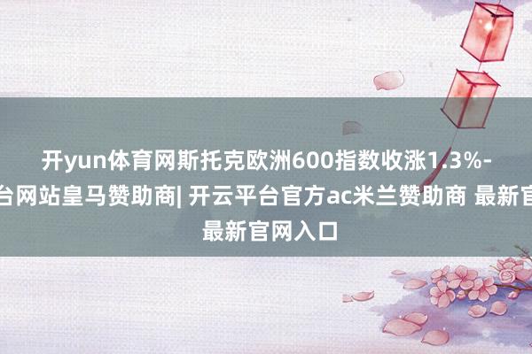 开yun体育网　　斯托克欧洲600指数收涨1.3%-开云平台网站皇马赞助商| 开云平台官方ac米兰赞助商 最新官网入口