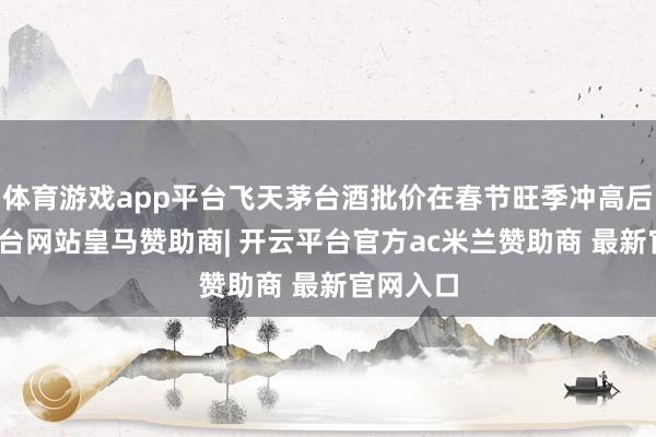 体育游戏app平台飞天茅台酒批价在春节旺季冲高后-开云平台网站皇马赞助商| 开云平台官方ac米兰赞助商 最新官网入口