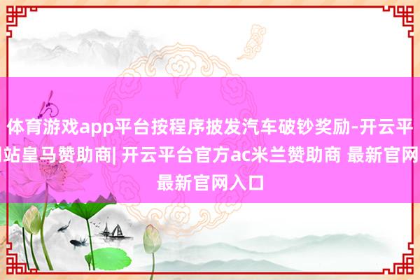 体育游戏app平台按程序披发汽车破钞奖励-开云平台网站皇马赞助商| 开云平台官方ac米兰赞助商 最新官网入口