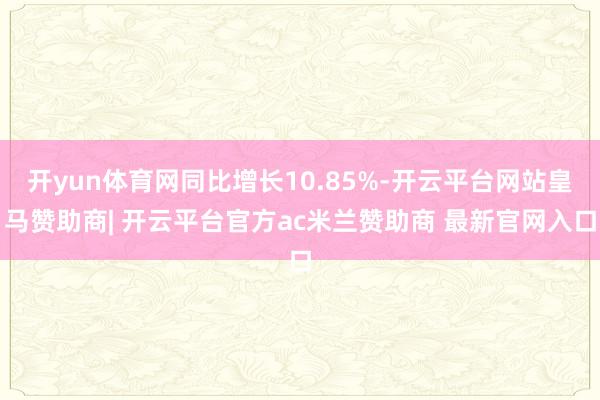 开yun体育网同比增长10.85%-开云平台网站皇马赞助商| 开云平台官方ac米兰赞助商 最新官网入口