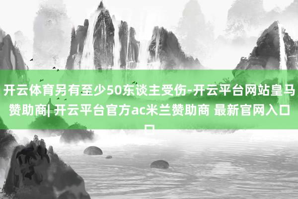 开云体育另有至少50东谈主受伤-开云平台网站皇马赞助商| 开云平台官方ac米兰赞助商 最新官网入口