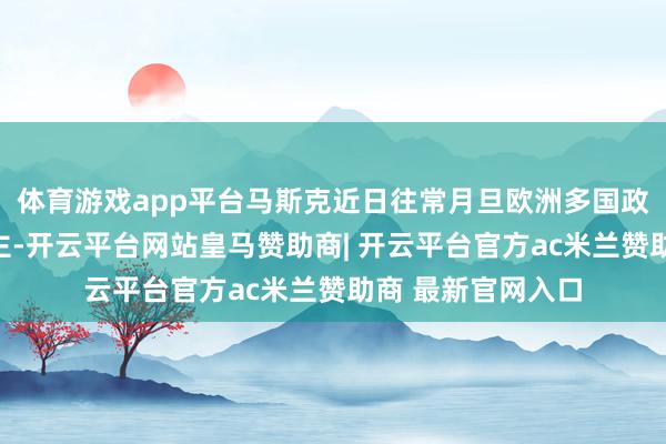 体育游戏app平台马斯克近日往常月旦欧洲多国政府及指导东说念主-开云平台网站皇马赞助商| 开云平台官方ac米兰赞助商 最新官网入口