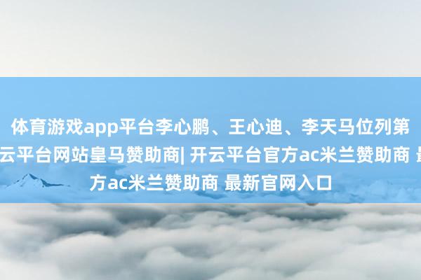 体育游戏app平台李心鹏、王心迪、李天马位列第四至六名-开云平台网站皇马赞助商| 开云平台官方ac米兰赞助商 最新官网入口