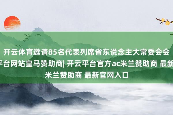 开云体育邀请85名代表列席省东说念主大常委会会议-开云平台网站皇马赞助商| 开云平台官方ac米兰赞助商 最新官网入口