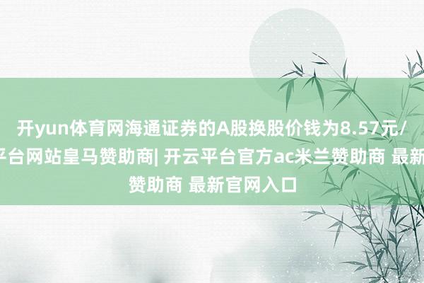 开yun体育网海通证券的A股换股价钱为8.57元/股-开云平台网站皇马赞助商| 开云平台官方ac米兰赞助商 最新官网入口