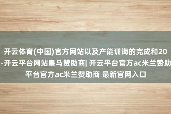 开云体育(中国)官方网站以及产能训诲的完成和2025年运营的强健-开云平台网站皇马赞助商| 开云平台官方ac米兰赞助商 最新官网入口