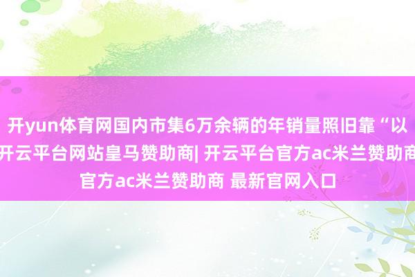 开yun体育网国内市集6万余辆的年销量照旧靠“以价换量”获取-开云平台网站皇马赞助商| 开云平台官方ac米兰赞助商 最新官网入口