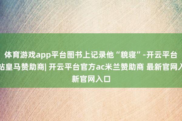 体育游戏app平台图书上记录他“貌寝”-开云平台网站皇马赞助商| 开云平台官方ac米兰赞助商 最新官网入口