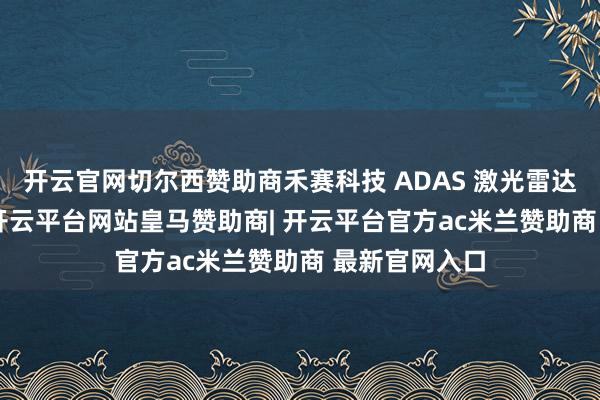 开云官网切尔西赞助商禾赛科技 ADAS 激光雷达出货量为 1-开云平台网站皇马赞助商| 开云平台官方ac米兰赞助商 最新官网入口