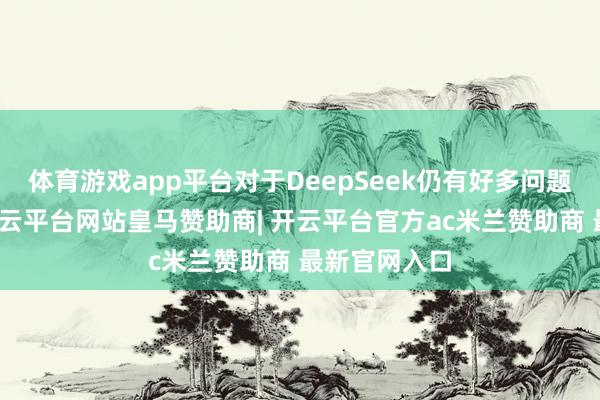 体育游戏app平台对于DeepSeek仍有好多问题悬而未决-开云平台网站皇马赞助商| 开云平台官方ac米兰赞助商 最新官网入口