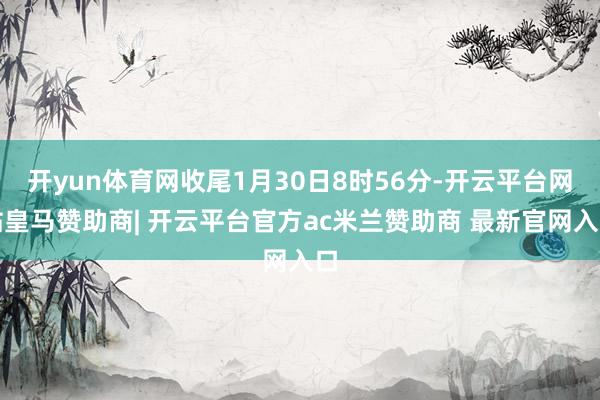 开yun体育网收尾1月30日8时56分-开云平台网站皇马赞助商| 开云平台官方ac米兰赞助商 最新官网入口
